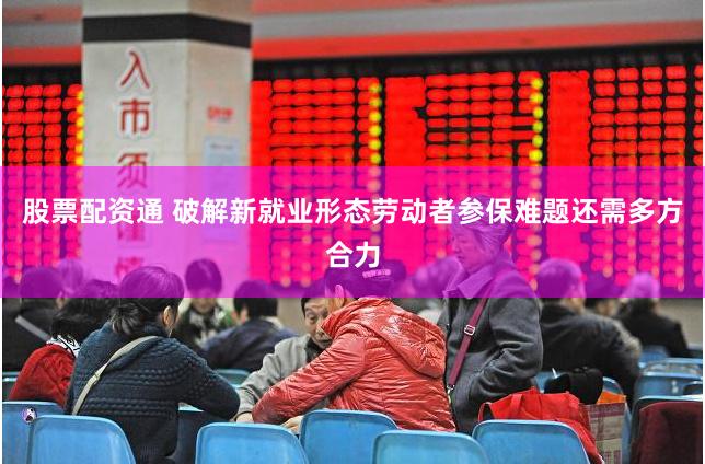 股票配资通 破解新就业形态劳动者参保难题还需多方合力