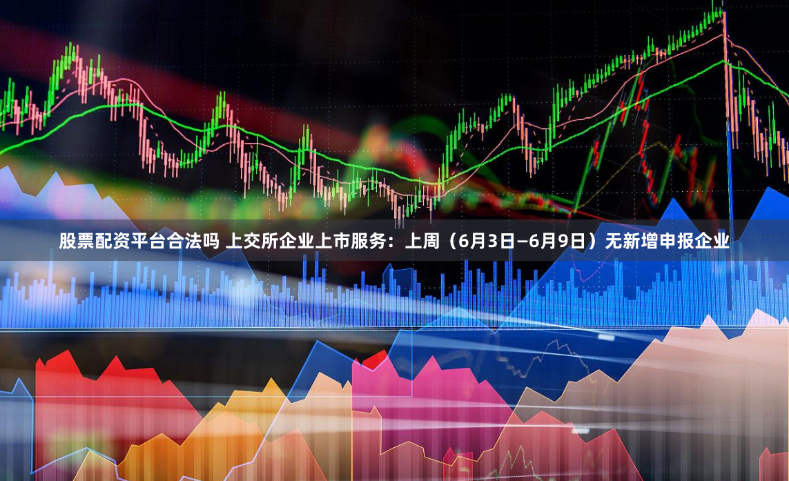 股票配资平台合法吗 上交所企业上市服务：上周（6月3日—6月9日）无新增申报企业