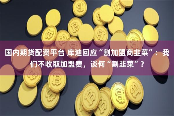 国内期货配资平台 库迪回应“割加盟商韭菜”：我们不收取加盟费，谈何“割韭菜”？