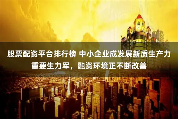 股票配资平台排行榜 中小企业成发展新质生产力重要生力军，融资环境正不断改善