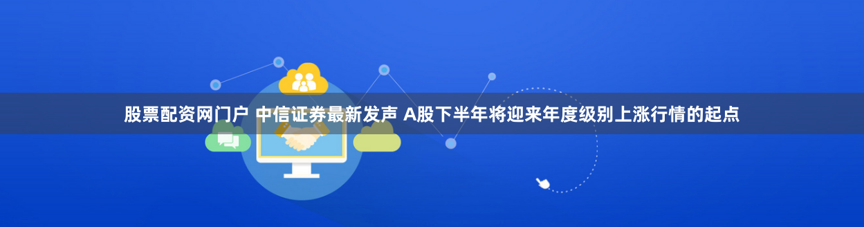股票配资网门户 中信证券最新发声 A股下半年将迎来年度级别上涨行情的起点